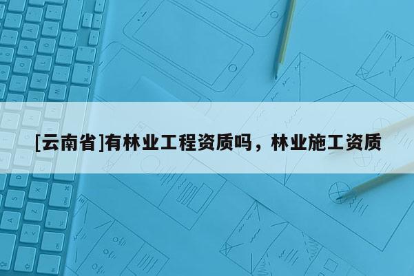 [云南省]有林業(yè)工程資質(zhì)嗎，林業(yè)施工資質(zhì)