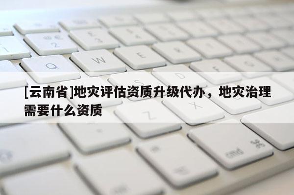 [云南省]地災(zāi)評估資質(zhì)升級代辦，地災(zāi)治理需要什么資質(zhì)
