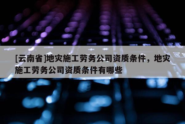 [云南省]地災(zāi)施工勞務(wù)公司資質(zhì)條件，地災(zāi)施工勞務(wù)公司資質(zhì)條件有哪些