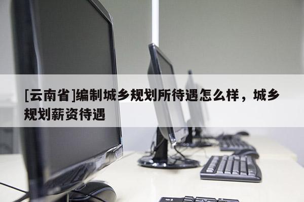 [云南省]編制城鄉規劃所待遇怎么樣，城鄉規劃薪資待遇