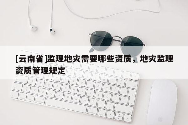 [云南省]監(jiān)理地災(zāi)需要哪些資質(zhì)，地災(zāi)監(jiān)理資質(zhì)管理規(guī)定