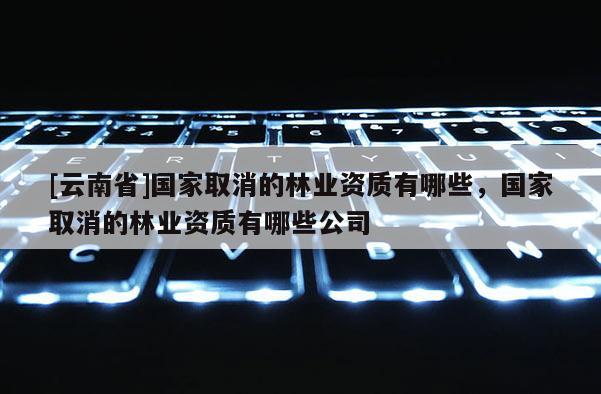 [云南省]國(guó)家取消的林業(yè)資質(zhì)有哪些，國(guó)家取消的林業(yè)資質(zhì)有哪些公司