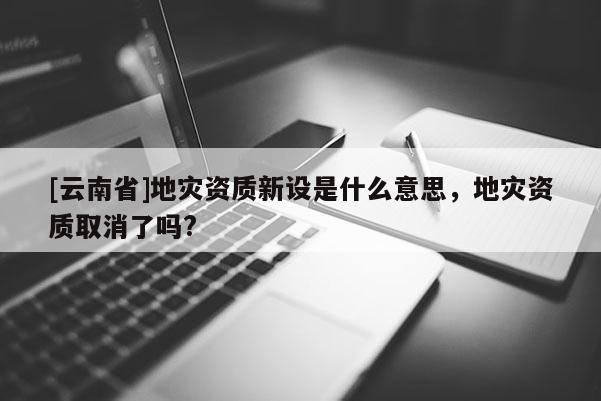 [云南省]地災資質新設是什么意思，地災資質取消了嗎?