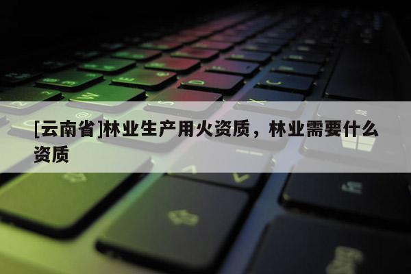 [云南省]林業生產用火資質，林業需要什么資質