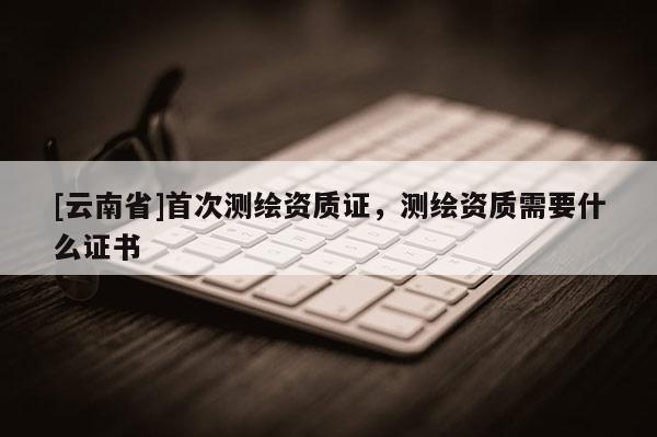 [云南省]首次測繪資質證，測繪資質需要什么證書
