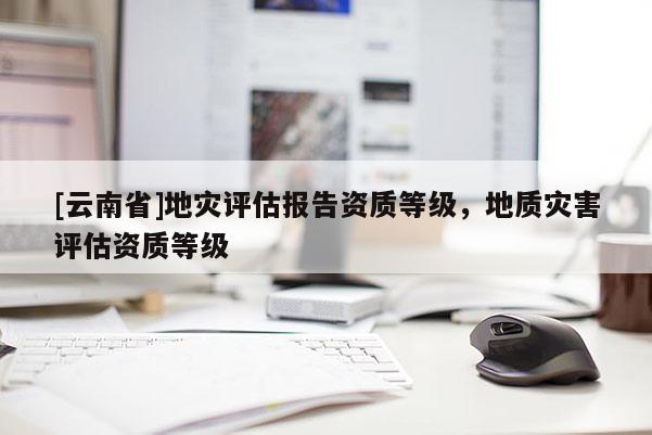 [云南省]地災評估報告資質等級，地質災害評估資質等級