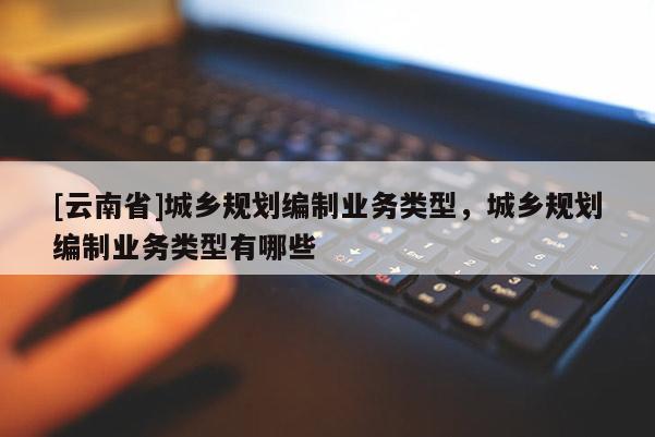 [云南省]城鄉規劃編制業務類型，城鄉規劃編制業務類型有哪些