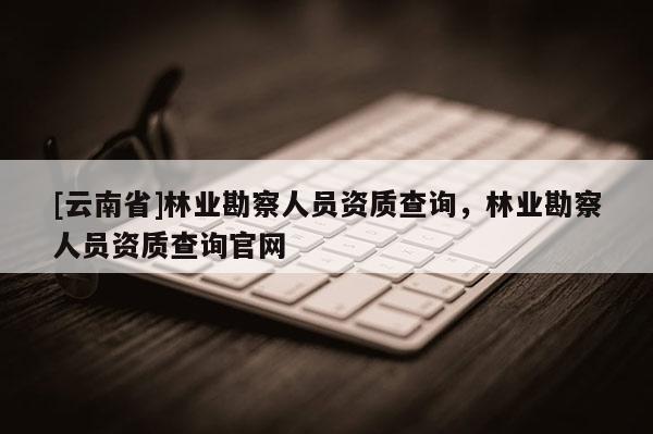 [云南省]林業(yè)勘察人員資質(zhì)查詢，林業(yè)勘察人員資質(zhì)查詢官網(wǎng)
