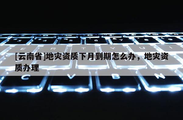 [云南省]地災資質下月到期怎么辦，地災資質辦理