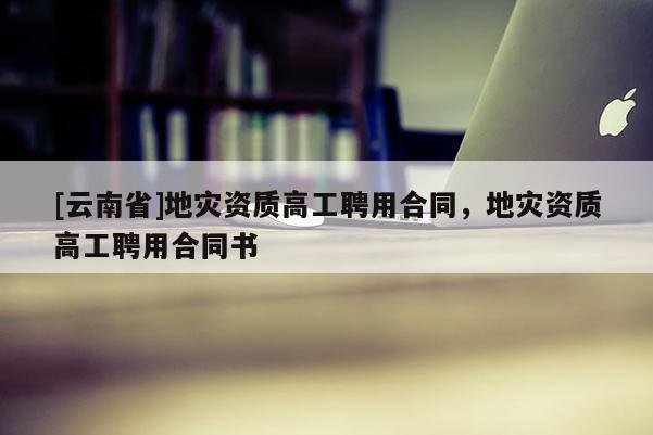 [云南省]地災資質高工聘用合同，地災資質高工聘用合同書