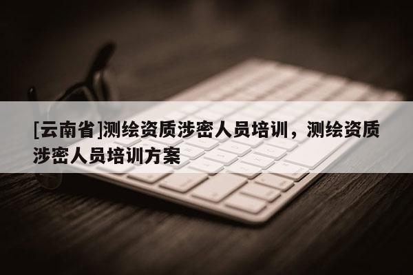 [云南省]測繪資質(zhì)涉密人員培訓(xùn)，測繪資質(zhì)涉密人員培訓(xùn)方案