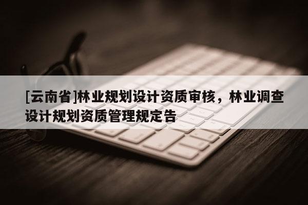 [云南省]林業(yè)規(guī)劃設(shè)計(jì)資質(zhì)審核，林業(yè)調(diào)查設(shè)計(jì)規(guī)劃資質(zhì)管理規(guī)定告