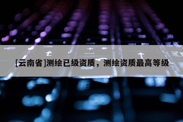 [云南省]測繪已級資質，測繪資質最高等級