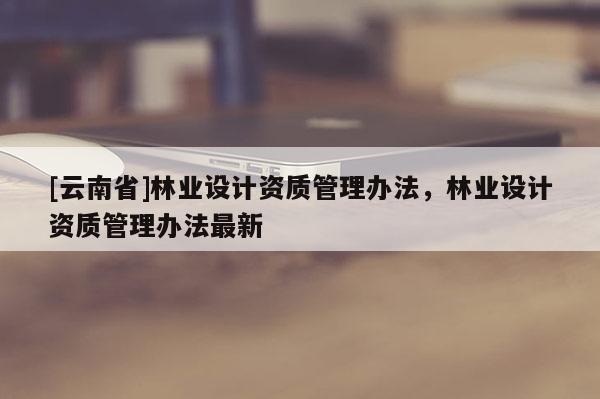 [云南省]林業設計資質管理辦法，林業設計資質管理辦法最新