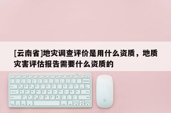 [云南省]地災(zāi)調(diào)查評(píng)價(jià)是用什么資質(zhì)，地質(zhì)災(zāi)害評(píng)估報(bào)告需要什么資質(zhì)的