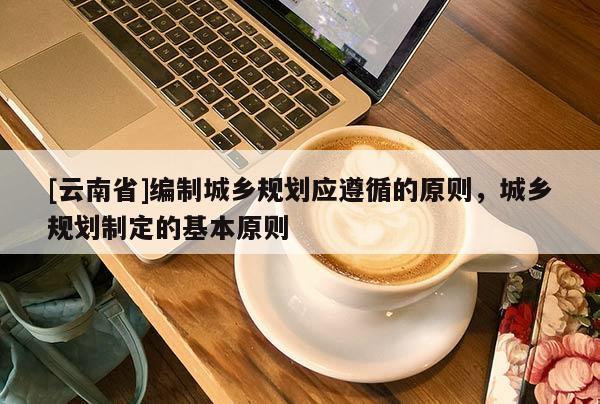 [云南省]編制城鄉規劃應遵循的原則，城鄉規劃制定的基本原則