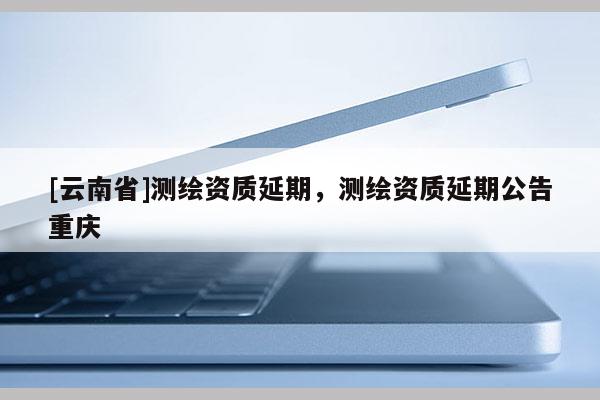 [云南省]測繪資質延期，測繪資質延期公告重慶