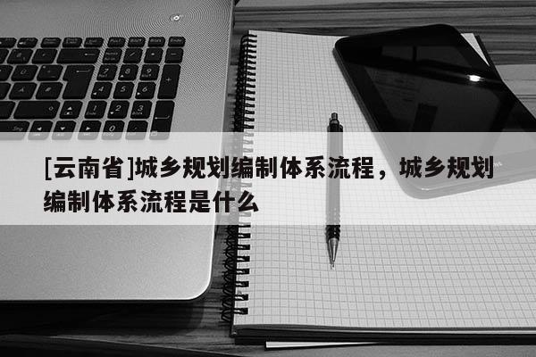 [云南省]城鄉(xiāng)規(guī)劃編制體系流程，城鄉(xiāng)規(guī)劃編制體系流程是什么