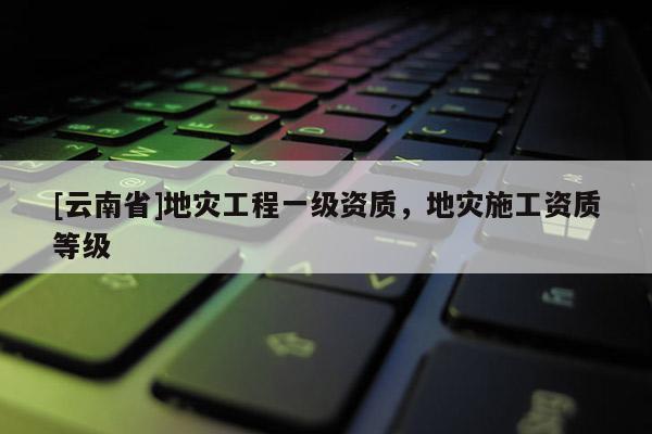 [云南省]地災工程一級資質，地災施工資質等級