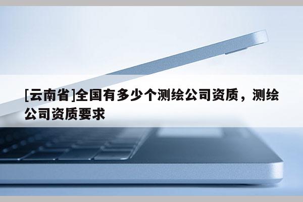 [云南省]全國有多少個測繪公司資質，測繪公司資質要求