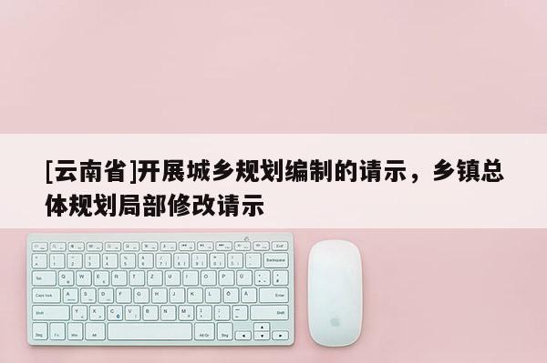 [云南省]開展城鄉(xiāng)規(guī)劃編制的請示，鄉(xiāng)鎮(zhèn)總體規(guī)劃局部修改請示