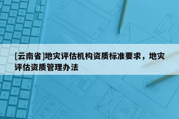 [云南省]地災評估機構資質標準要求，地災評估資質管理辦法