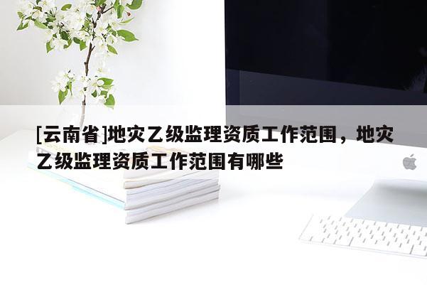 [云南省]地災乙級監理資質工作范圍，地災乙級監理資質工作范圍有哪些