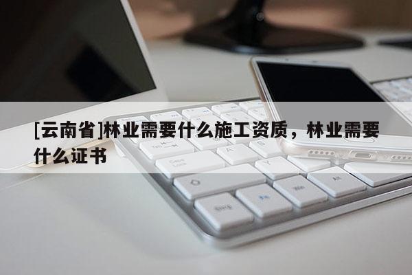 [云南省]林業需要什么施工資質，林業需要什么證書