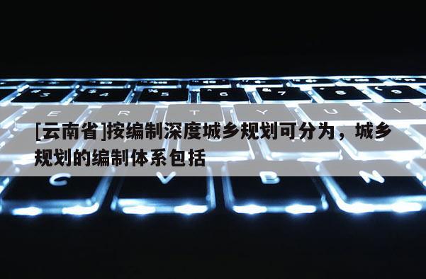 [云南省]按編制深度城鄉(xiāng)規(guī)劃可分為，城鄉(xiāng)規(guī)劃的編制體系包括