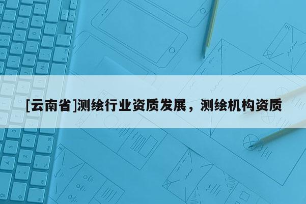 [云南省]測繪行業資質發展，測繪機構資質