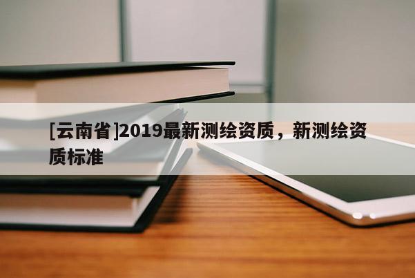 [云南省]2019最新測繪資質，新測繪資質標準