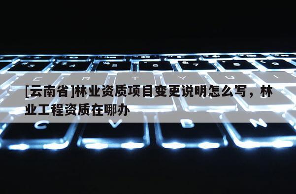 [云南省]林業(yè)資質(zhì)項目變更說明怎么寫，林業(yè)工程資質(zhì)在哪辦