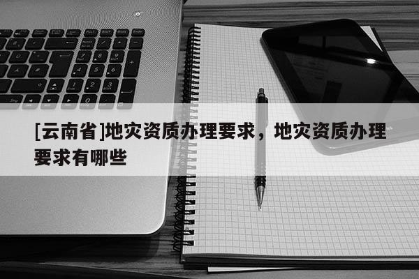 [云南省]地災資質辦理要求，地災資質辦理要求有哪些