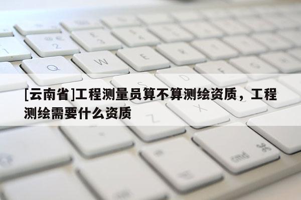 [云南省]工程測(cè)量員算不算測(cè)繪資質(zhì)，工程測(cè)繪需要什么資質(zhì)