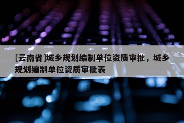 [云南省]城鄉規劃編制單位資質審批，城鄉規劃編制單位資質審批表