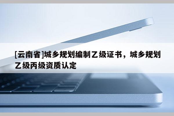 [云南省]城鄉(xiāng)規(guī)劃編制乙級證書，城鄉(xiāng)規(guī)劃乙級丙級資質(zhì)認定