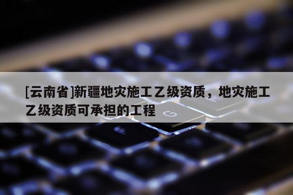 [云南省]新疆地災施工乙級資質，地災施工乙級資質可承擔的工程