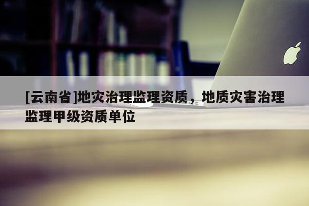 [云南省]地災(zāi)治理監(jiān)理資質(zhì)，地質(zhì)災(zāi)害治理監(jiān)理甲級資質(zhì)單位