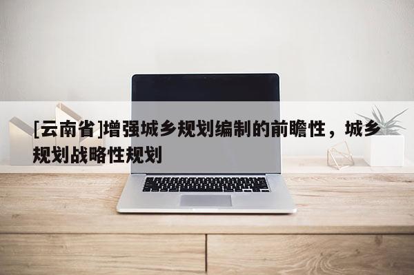 [云南省]增強城鄉(xiāng)規(guī)劃編制的前瞻性，城鄉(xiāng)規(guī)劃戰(zhàn)略性規(guī)劃