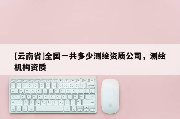 [云南省]全國(guó)一共多少測(cè)繪資質(zhì)公司，測(cè)繪機(jī)構(gòu)資質(zhì)