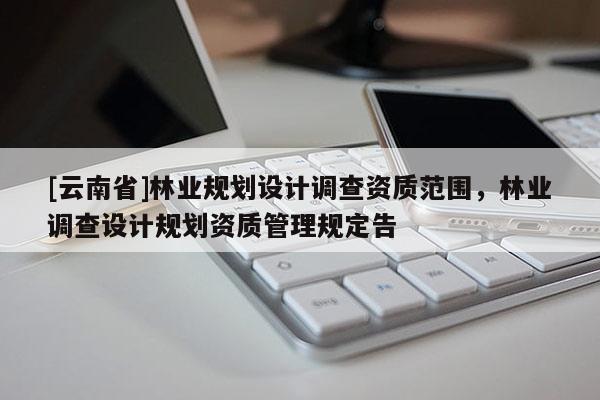 [云南省]林業(yè)規(guī)劃設(shè)計(jì)調(diào)查資質(zhì)范圍，林業(yè)調(diào)查設(shè)計(jì)規(guī)劃資質(zhì)管理規(guī)定告