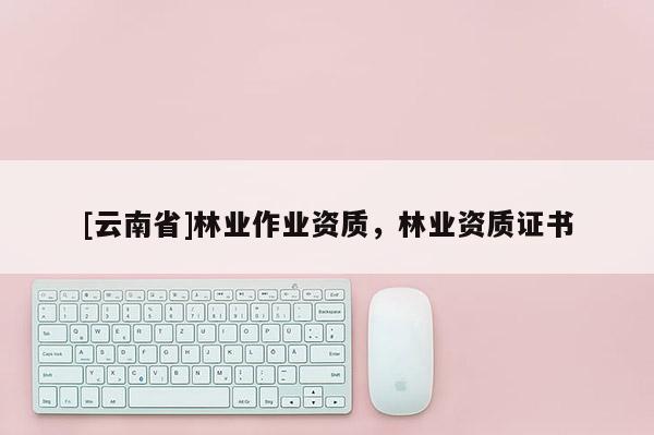 [云南省]林業(yè)作業(yè)資質(zhì)，林業(yè)資質(zhì)證書