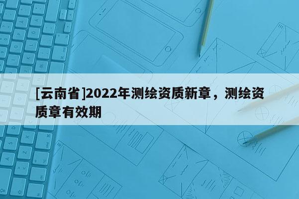 [云南省]2022年測繪資質(zhì)新章，測繪資質(zhì)章有效期