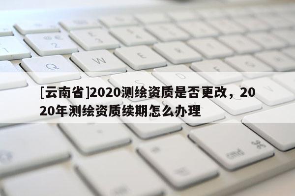 [云南省]2020測繪資質是否更改，2020年測繪資質續期怎么辦理