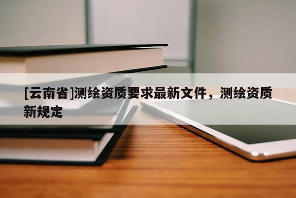 [云南省]測繪資質要求最新文件，測繪資質新規定