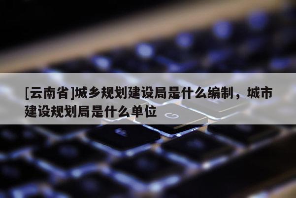 [云南省]城鄉規劃建設局是什么編制，城市建設規劃局是什么單位