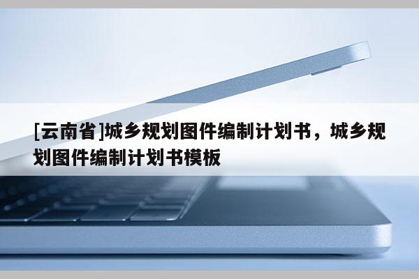 [云南省]城鄉規劃圖件編制計劃書，城鄉規劃圖件編制計劃書模板