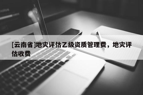 [云南省]地災評估乙級資質管理費，地災評估收費