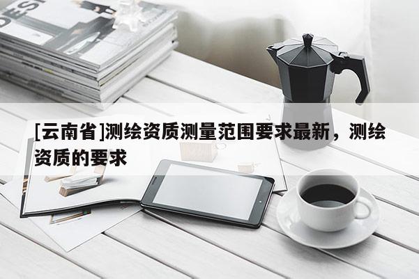 [云南省]測繪資質測量范圍要求最新，測繪資質的要求