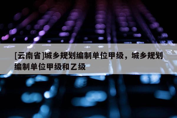 [云南省]城鄉(xiāng)規(guī)劃編制單位甲級，城鄉(xiāng)規(guī)劃編制單位甲級和乙級